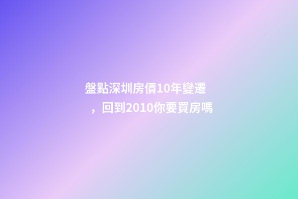 盤點深圳房價10年變遷，回到2010你要買房嗎?